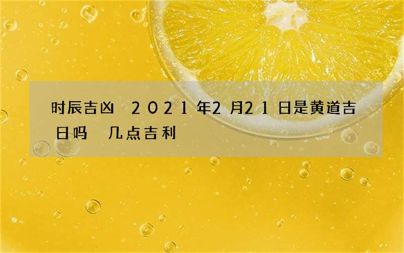 时辰吉凶 2021年2月21日是黄道吉日吗 几点吉利
